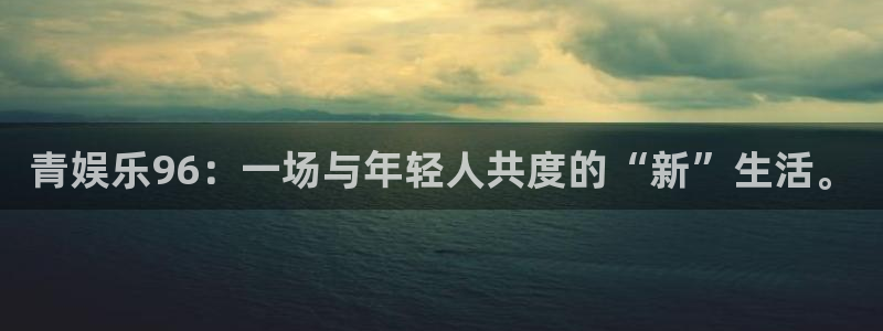 7790必发集团平台开户：青娱乐96：一场与年轻人共度的“新”生活。