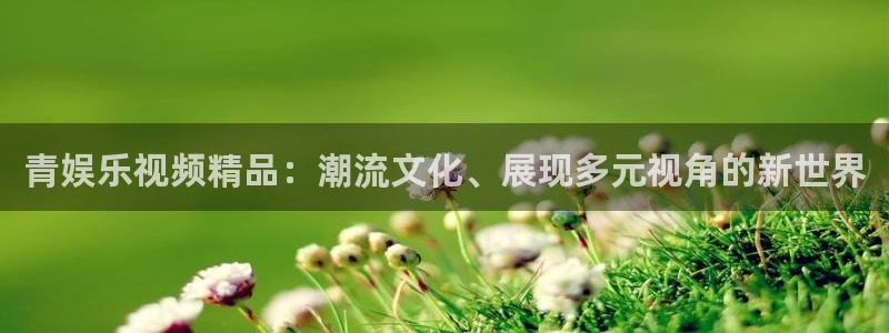 7790必发集团平台官网：青娱乐视频精品：潮流文化、展现多元视角的新世界